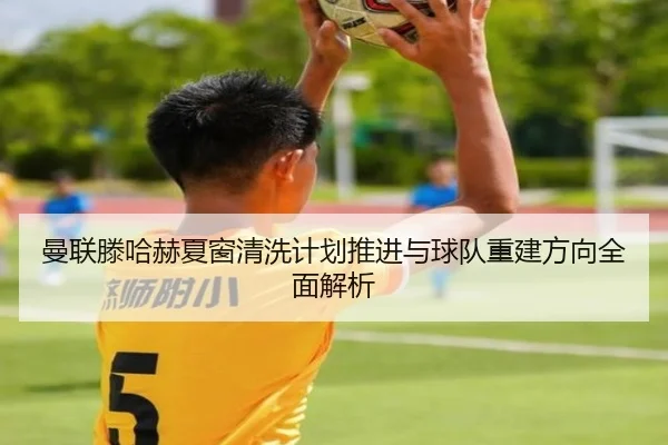 曼联滕哈赫夏窗清洗计划推进与球队重建方向全面解析