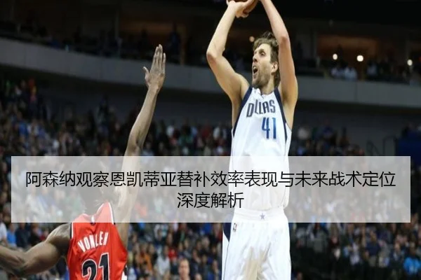 阿森纳观察恩凯蒂亚替补效率表现与未来战术定位深度解析