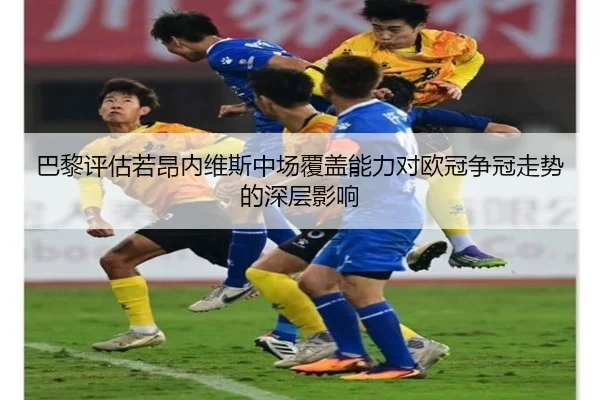 巴黎评估若昂内维斯中场覆盖能力对欧冠争冠走势的深层影响